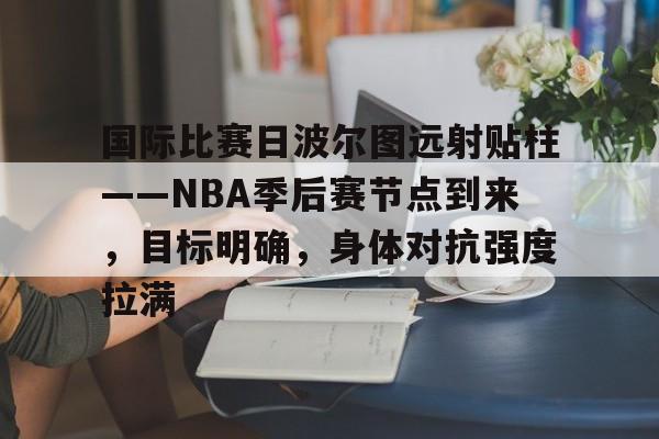 华体会官网下载-包含国际比赛日波尔图远射贴柱——NBA季后赛节点到来，目标明确，身体对抗强度拉满的词条