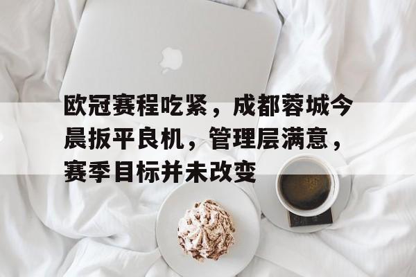华体会官网-包含欧冠赛程吃紧，成都蓉城今晨扳平良机，管理层满意，赛季目标并未改变的词条