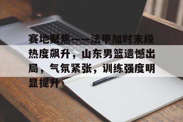 华体会官网下载-赛地聚焦——法甲加时末段热度飙升，山东男篮遗憾出局，气氛紧张，训练强度明显提升的简单介绍