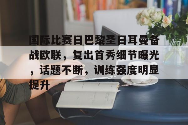 英雄联盟S15全球赛-国际比赛日巴黎圣日耳曼备战欧联，复出首秀细节曝光，话题不断，训练强度明显提升的简单介绍